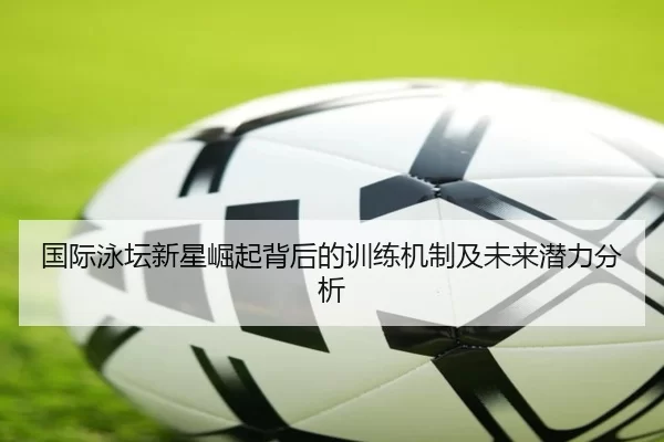 国际泳坛新星崛起背后的训练机制及未来潜力分析